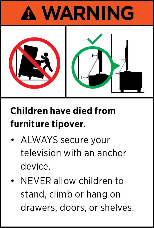 WARNING. Children have died from furniture tipover. ALWAYS secure your TV with an anchor device. NEVER allow children to stand, climb or hang on drawers, doors, or shelves.